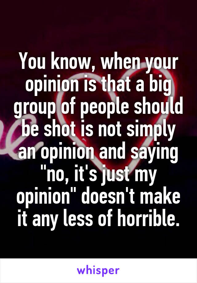 You know, when your opinion is that a big group of people should be shot is not simply an opinion and saying "no, it's just my opinion" doesn't make it any less of horrible.