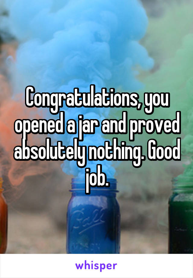 Congratulations, you opened a jar and proved absolutely nothing. Good job.