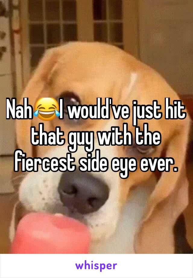 Nah😂I would've just hit that guy with the fiercest side eye ever. 