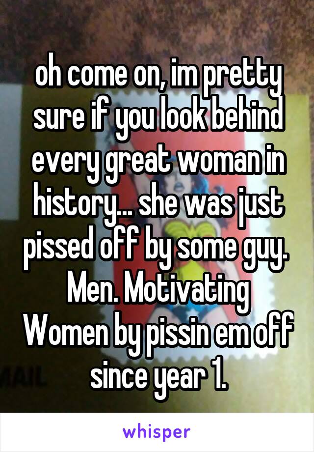 oh come on, im pretty sure if you look behind every great woman in history... she was just pissed off by some guy. 
Men. Motivating Women by pissin em off since year 1.