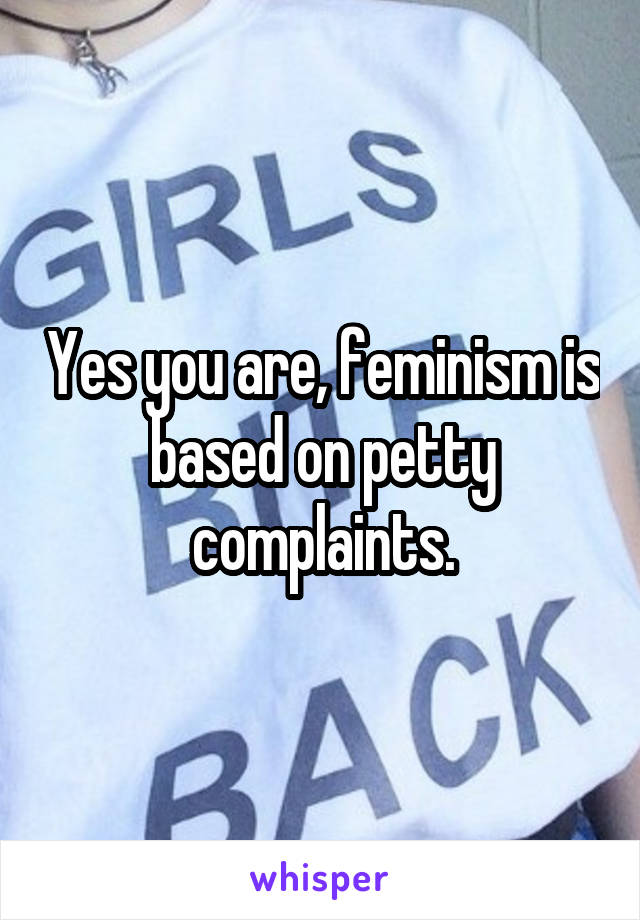 Yes you are, feminism is based on petty complaints.