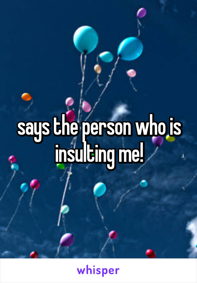 says the person who is insulting me!