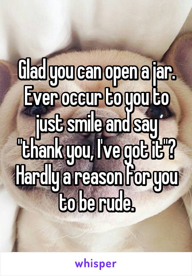 Glad you can open a jar. Ever occur to you to just smile and say "thank you, I've got it"? Hardly a reason for you to be rude.