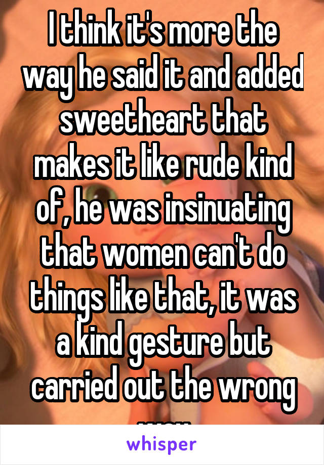 I think it's more the way he said it and added sweetheart that makes it like rude kind of, he was insinuating that women can't do things like that, it was a kind gesture but carried out the wrong way