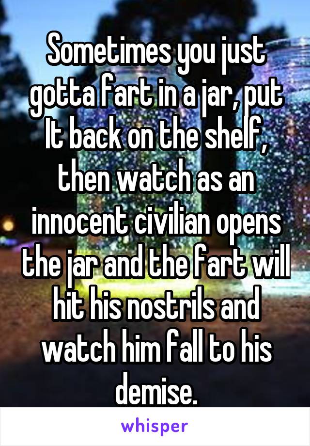 Sometimes you just gotta fart in a jar, put It back on the shelf, then watch as an innocent civilian opens the jar and the fart will hit his nostrils and watch him fall to his demise.