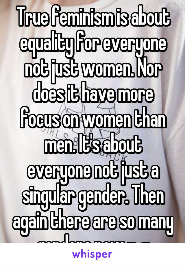 True feminism is about equality for everyone not just women. Nor does it have more focus on women than men. It's about everyone not just a singular gender. Then again there are so many genders now -_-