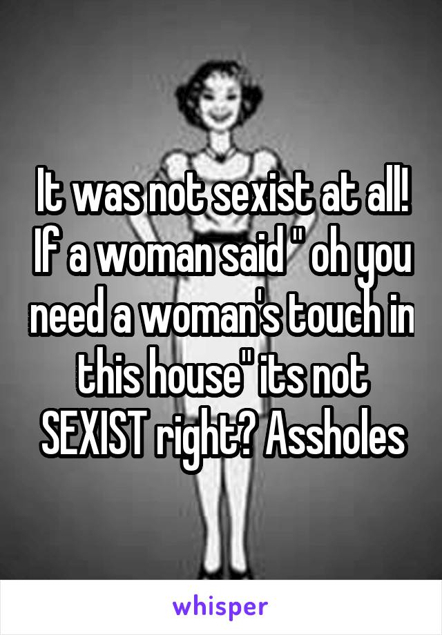 It was not sexist at all! If a woman said " oh you need a woman's touch in this house" its not SEXIST right? Assholes