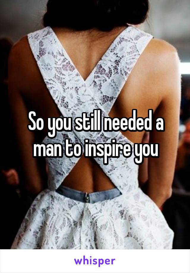 So you still needed a man to inspire you