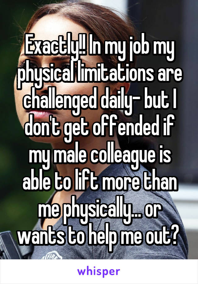 Exactly!! In my job my physical limitations are challenged daily- but I don't get offended if my male colleague is able to lift more than me physically... or wants to help me out? 