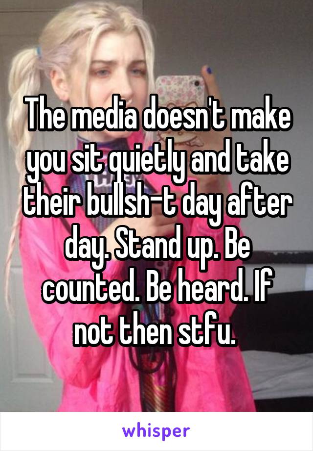 The media doesn't make you sit quietly and take their bullsh-t day after day. Stand up. Be counted. Be heard. If not then stfu. 