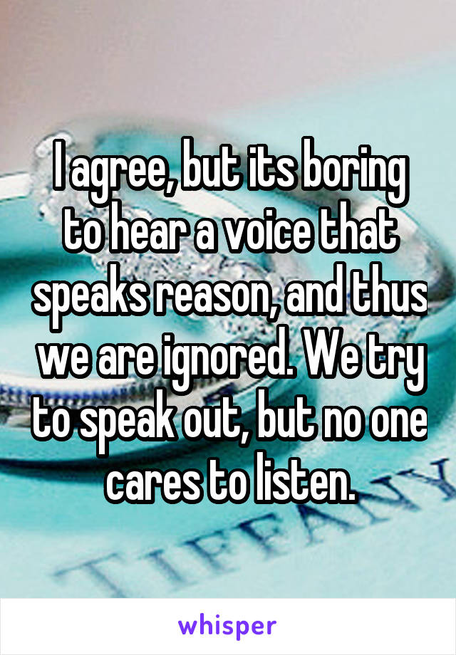 I agree, but its boring to hear a voice that speaks reason, and thus we are ignored. We try to speak out, but no one cares to listen.