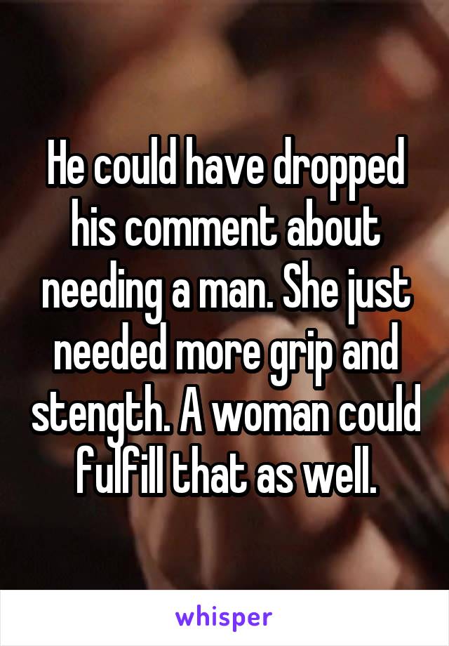 He could have dropped his comment about needing a man. She just needed more grip and stength. A woman could fulfill that as well.