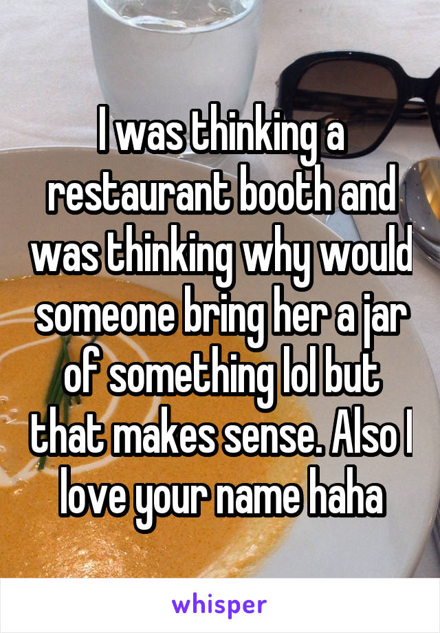 I was thinking a restaurant booth and was thinking why would someone bring her a jar of something lol but that makes sense. Also I love your name haha