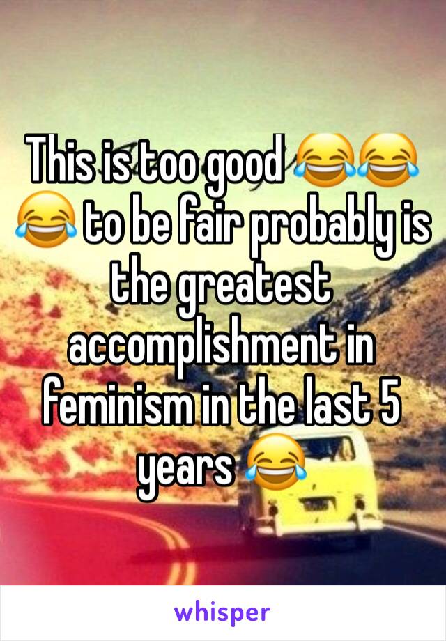 This is too good 😂😂😂 to be fair probably is the greatest accomplishment in feminism in the last 5 years 😂