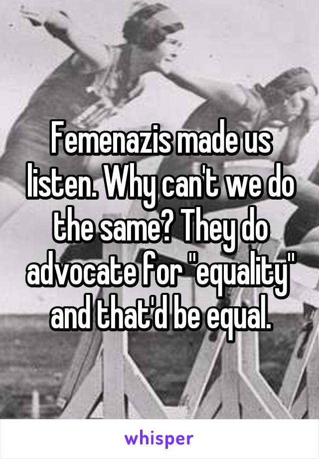 Femenazis made us listen. Why can't we do the same? They do advocate for "equality" and that'd be equal.