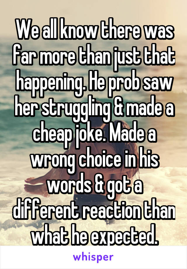 We all know there was far more than just that happening. He prob saw her struggling & made a cheap joke. Made a wrong choice in his words & got a different reaction than what he expected.