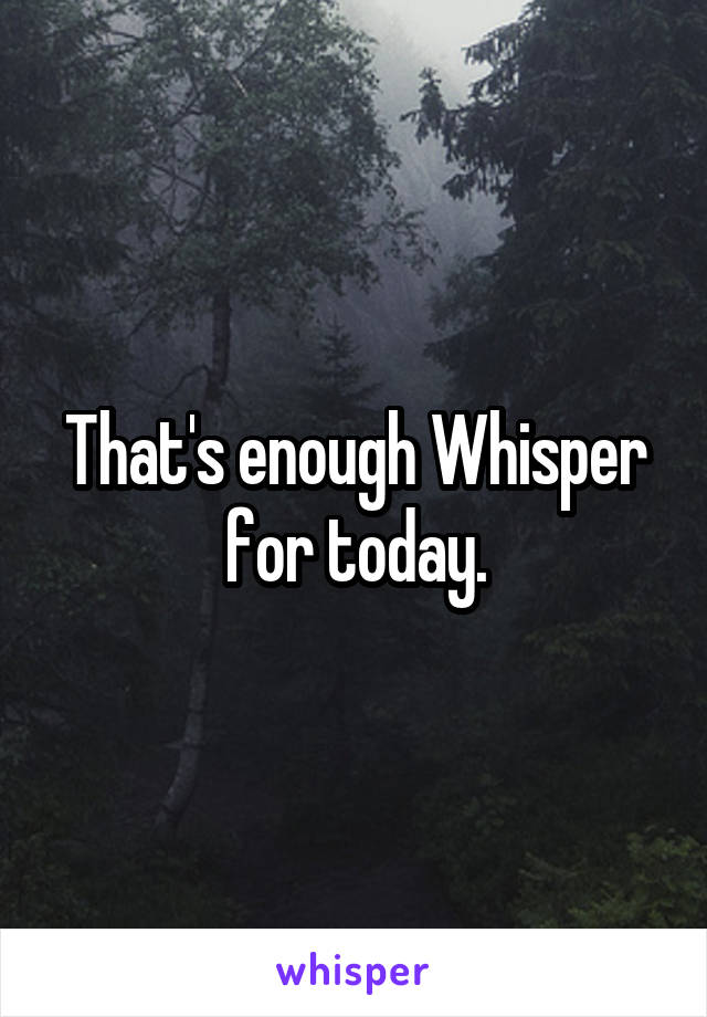 That's enough Whisper for today.