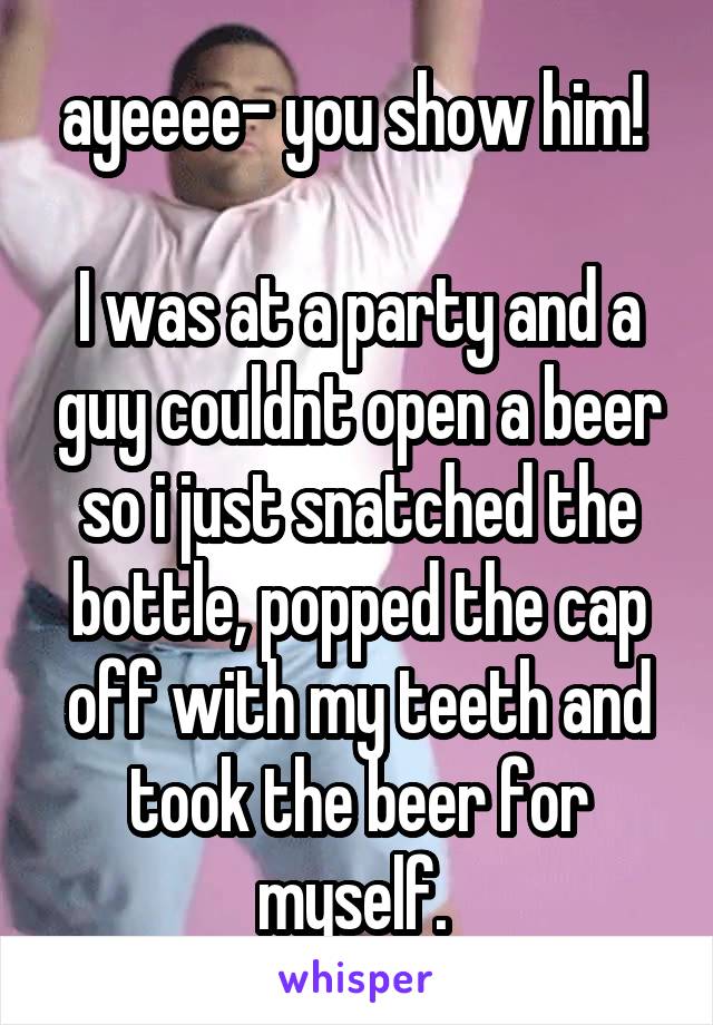 ayeeee- you show him! 

I was at a party and a guy couldnt open a beer so i just snatched the bottle, popped the cap off with my teeth and took the beer for myself. 