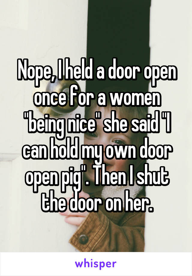 Nope, I held a door open once for a women "being nice" she said "I can hold my own door open pig". Then I shut the door on her.