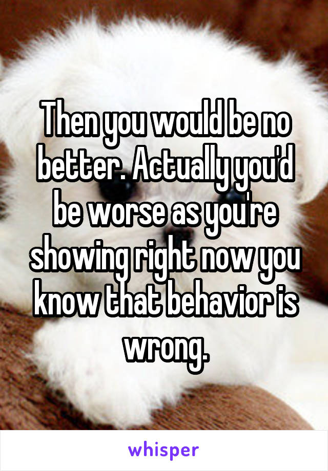 Then you would be no better. Actually you'd be worse as you're showing right now you know that behavior is wrong.