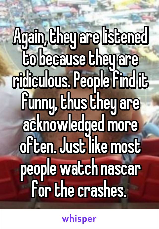 Again, they are listened to because they are ridiculous. People find it funny, thus they are acknowledged more often. Just like most people watch nascar for the crashes. 