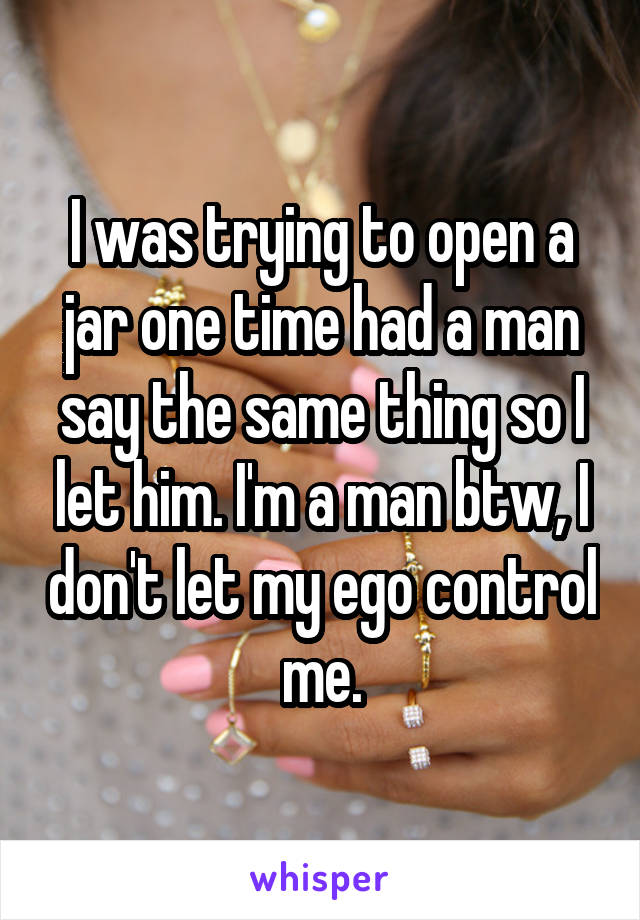 I was trying to open a jar one time had a man say the same thing so I let him. I'm a man btw, I don't let my ego control me.