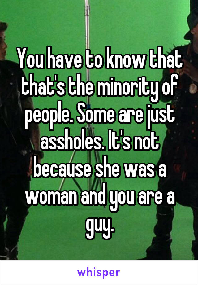 You have to know that that's the minority of people. Some are just assholes. It's not because she was a woman and you are a guy.