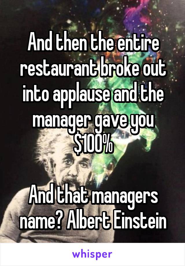 And then the entire restaurant broke out into applause and the manager gave you $100%

And that managers name? Albert Einstein