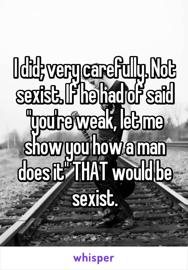 I did; very carefully. Not sexist. If he had of said "you're weak, let me show you how a man does it" THAT would be sexist.