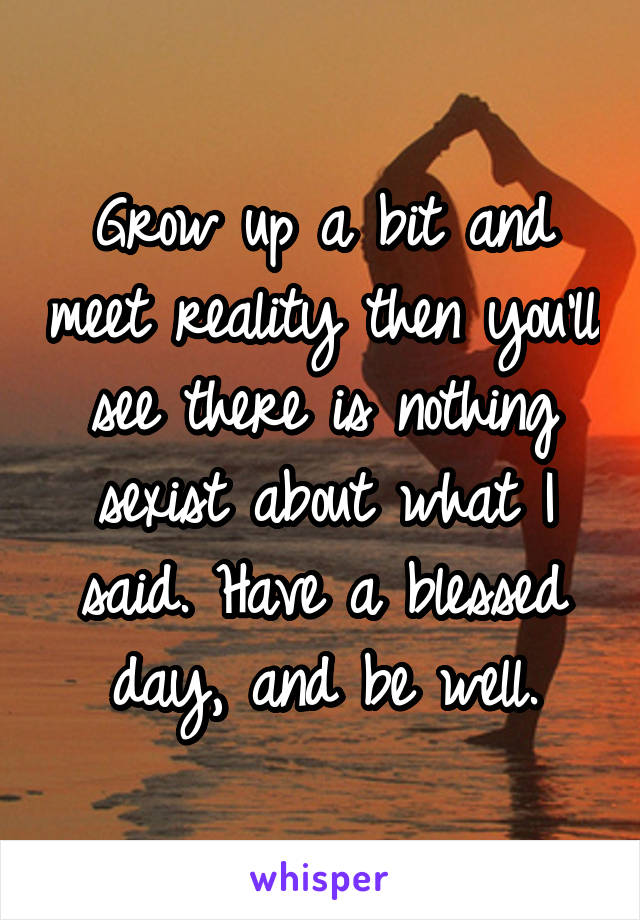 Grow up a bit and meet reality then you'll see there is nothing sexist about what I said. Have a blessed day, and be well.