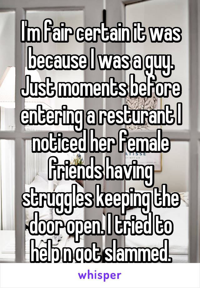 I'm fair certain it was because I was a guy. Just moments before entering a resturant I noticed her female friends having struggles keeping the door open. I tried to help n got slammed.