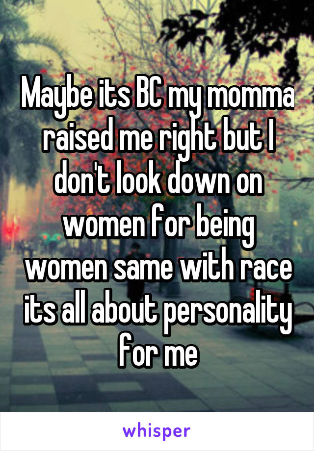 Maybe its BC my momma raised me right but I don't look down on women for being women same with race its all about personality for me