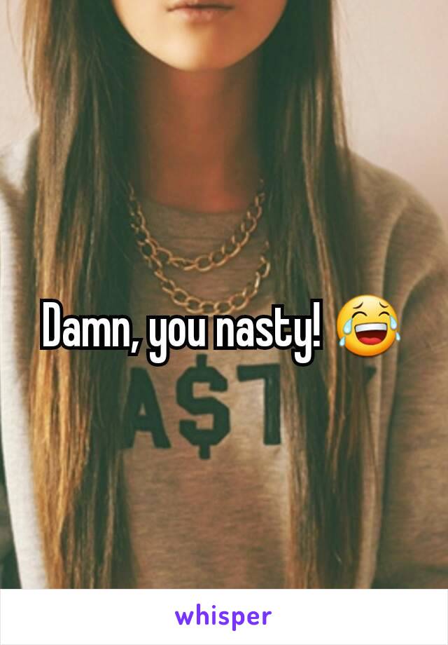 Damn, you nasty! 😂