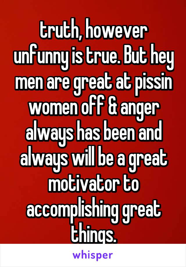 truth, however unfunny is true. But hey men are great at pissin women off & anger always has been and always will be a great motivator to accomplishing great things.