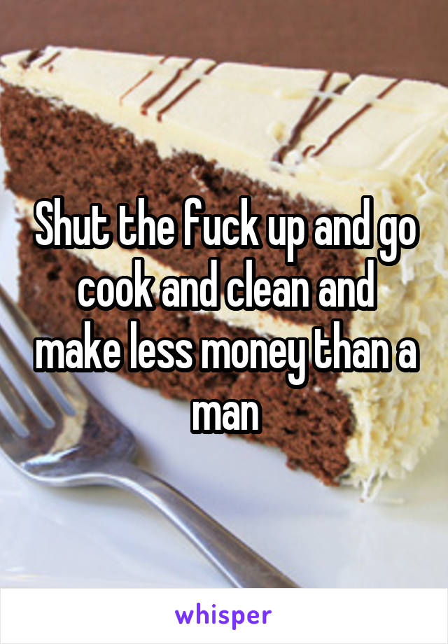 Shut the fuck up and go cook and clean and make less money than a man