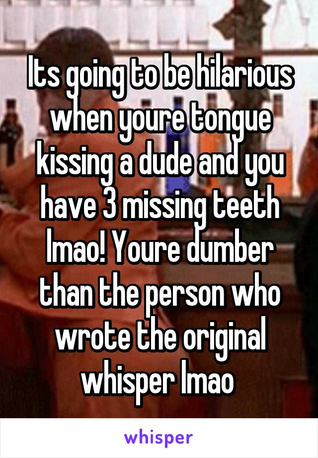 Its going to be hilarious when youre tongue kissing a dude and you have 3 missing teeth lmao! Youre dumber than the person who wrote the original whisper lmao 