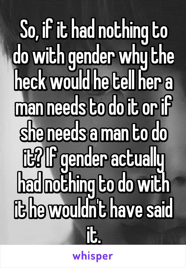 So, if it had nothing to do with gender why the heck would he tell her a man needs to do it or if she needs a man to do it? If gender actually had nothing to do with it he wouldn't have said it.