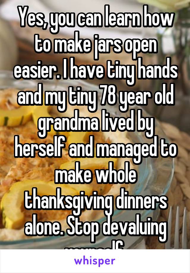 Yes, you can learn how to make jars open easier. I have tiny hands and my tiny 78 year old grandma lived by herself and managed to make whole thanksgiving dinners alone. Stop devaluing yourself.