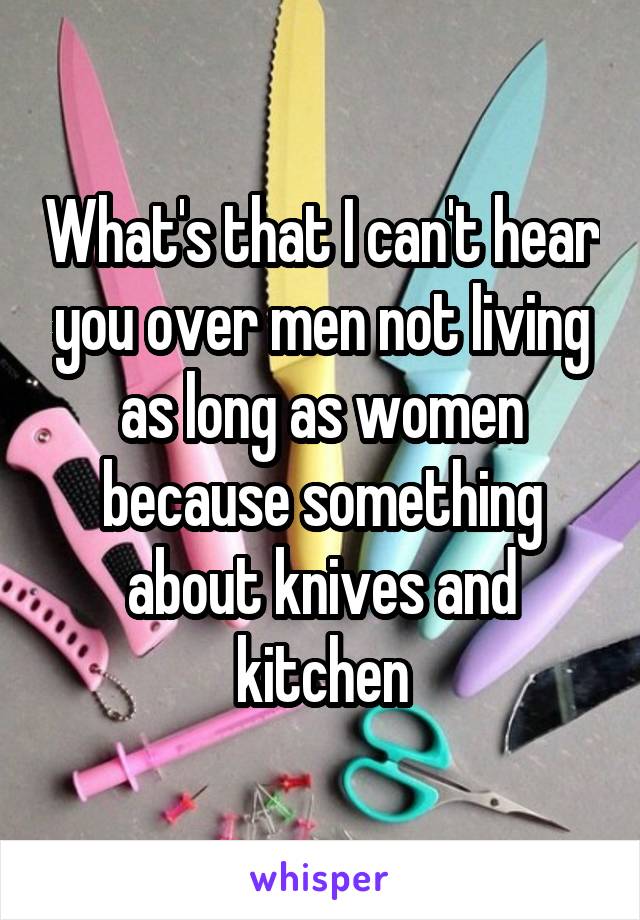 What's that I can't hear you over men not living as long as women because something about knives and kitchen