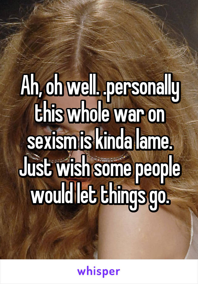 Ah, oh well. .personally this whole war on sexism is kinda lame. Just wish some people would let things go.