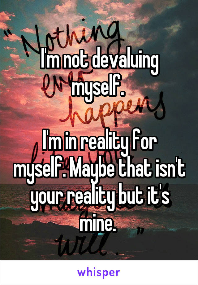 I'm not devaluing myself. 

I'm in reality for myself. Maybe that isn't your reality but it's mine. 