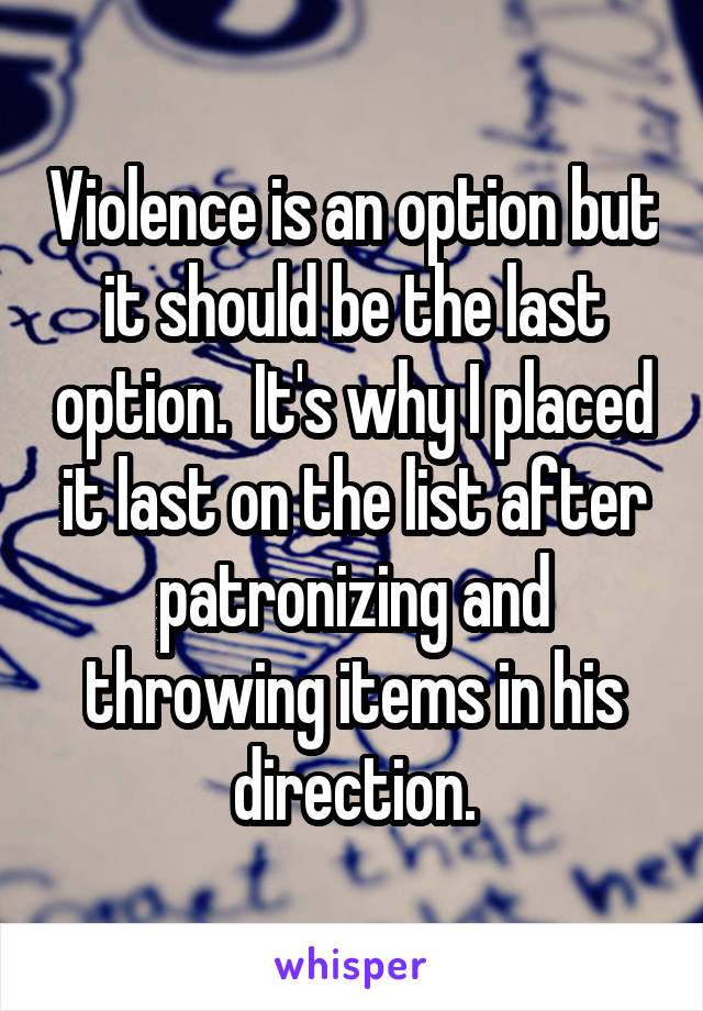 Violence is an option but it should be the last option.  It's why I placed it last on the list after patronizing and throwing items in his direction.