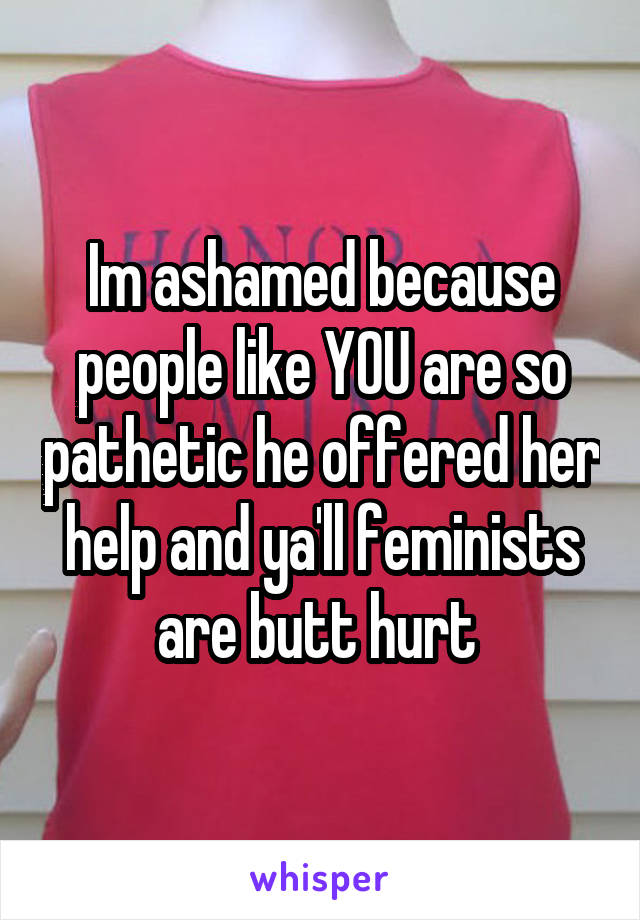 Im ashamed because people like YOU are so pathetic he offered her help and ya'll feminists are butt hurt 