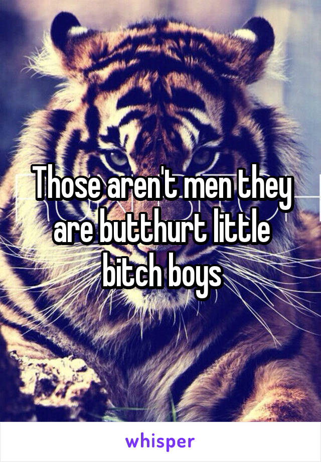 Those aren't men they are butthurt little bitch boys