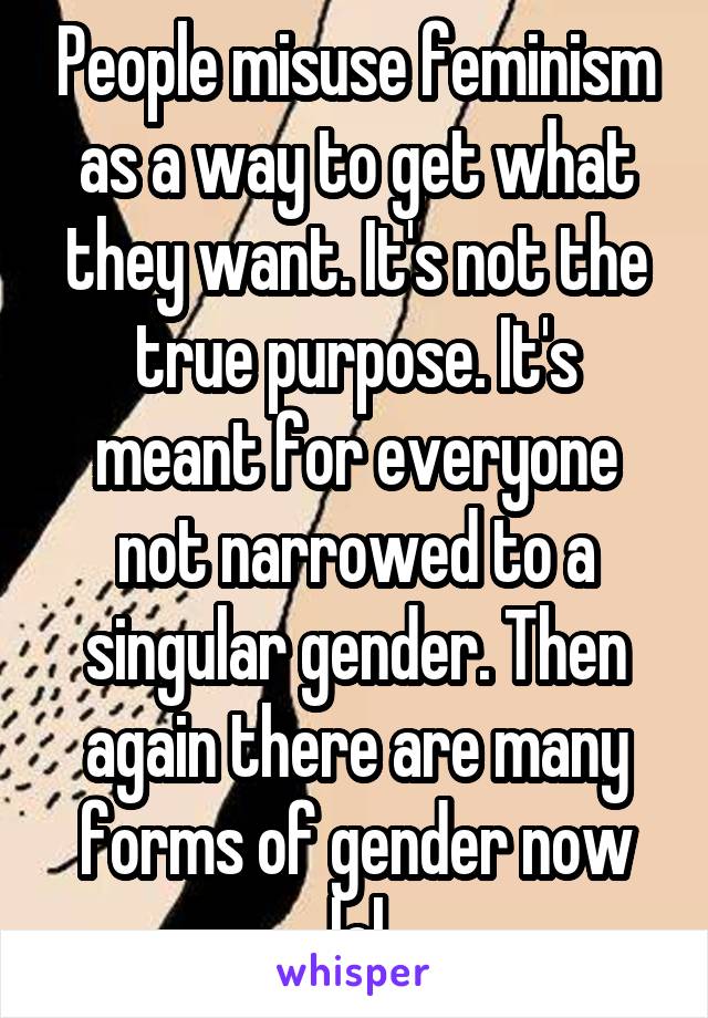 People misuse feminism as a way to get what they want. It's not the true purpose. It's meant for everyone not narrowed to a singular gender. Then again there are many forms of gender now lol