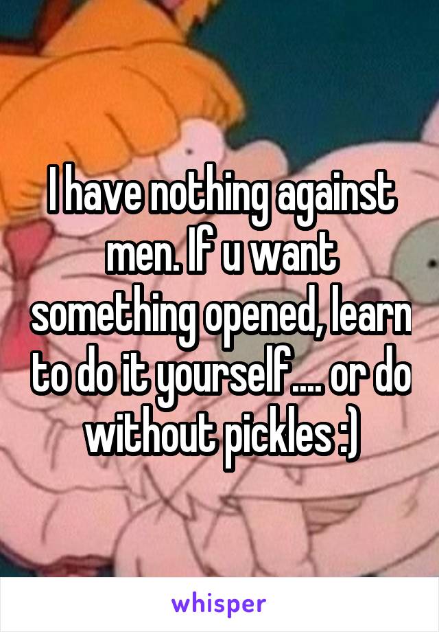 I have nothing against men. If u want something opened, learn to do it yourself.... or do without pickles :)