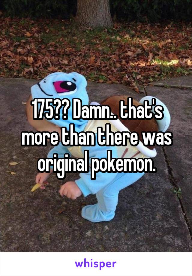 175?? Damn.. that's more than there was original pokemon.