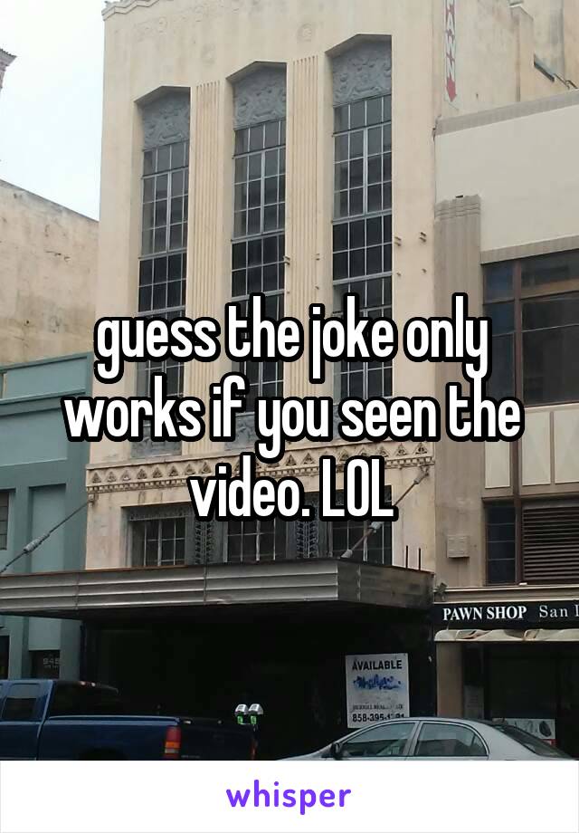 guess the joke only works if you seen the video. LOL