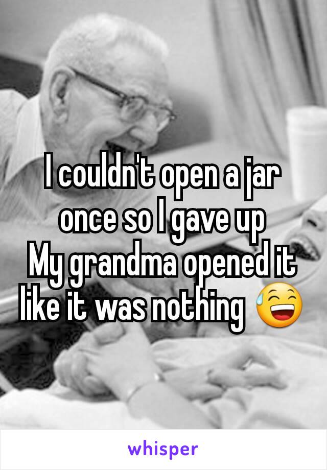 I couldn't open a jar once so I gave up
My grandma opened it like it was nothing 😅