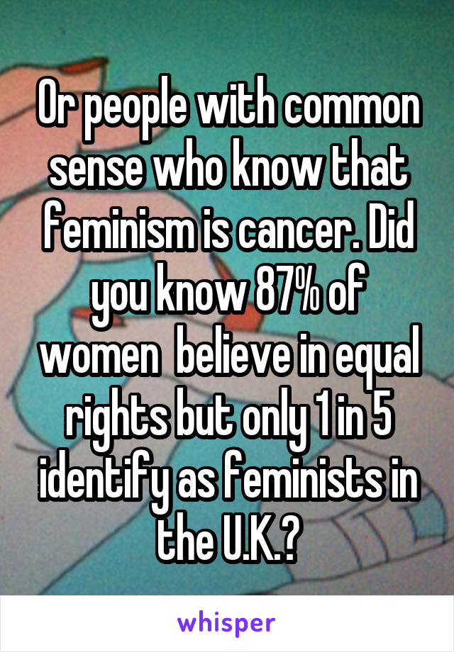 Or people with common sense who know that feminism is cancer. Did you know 87% of women  believe in equal rights but only 1 in 5 identify as feminists in the U.K.?